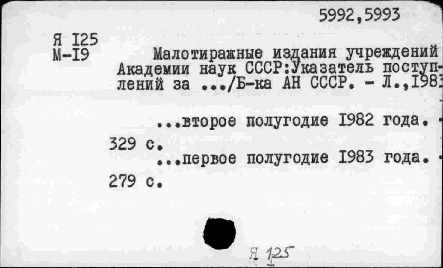 ﻿5992,5993
Я 125
М-19
Малотиражные издания учреждений Академии наук СССР:Указатель поступ лений за .••/Б-ка АН СССР. - Л.,198
...второе полугодие 1982 года.
329 с.
...первое полугодие 1983 года.
279 с.